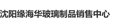 屄深屌硬沈阳缘海华玻璃制品销售中心